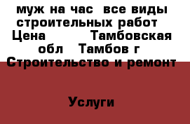 муж на час, все виды строительных работ › Цена ­ 100 - Тамбовская обл., Тамбов г. Строительство и ремонт » Услуги   . Тамбовская обл.